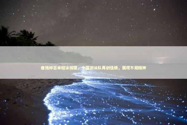 唐钱婷百米蛙泳摘银，中国游泳队再创佳绩，展现不屈精神