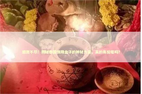 感激不尽！揭秘泰国情降盒子的神秘力量，真的有反噬吗？
