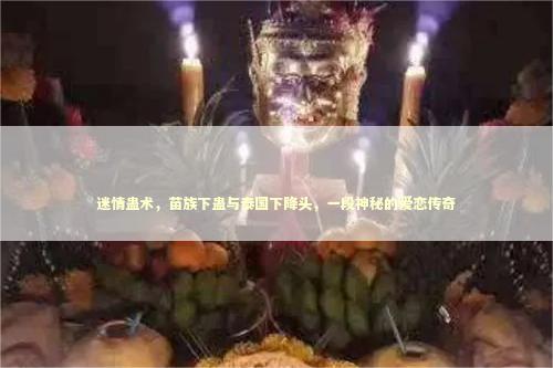 迷情蛊术，苗族下蛊与泰国下降头，一段神秘的爱恋传奇