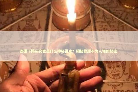 泰国下降头究竟是什么神秘巫术？揭秘背后不为人知的秘密！