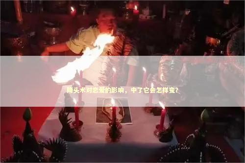 降头术对恋爱的影响，中了它会怎样变？