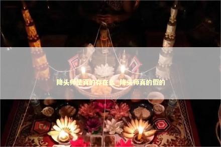 降头师是真的存在么_降头师真的假的