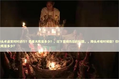 降头术通常何时进行？费用大概是多少？，以下是修改后的标题，，降头术啥时候做？价格大概是多少？