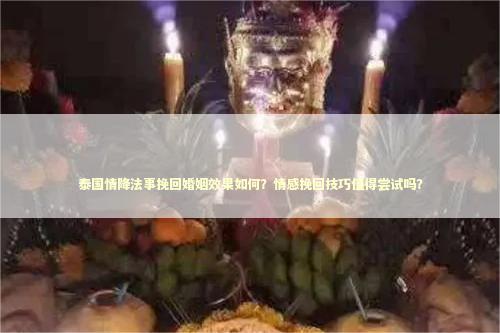 泰国情降法事挽回婚姻效果如何？情感挽回技巧值得尝试吗？