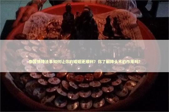 泰国情降法事如何让你的婚姻更顺利？你了解降头术的作用吗？