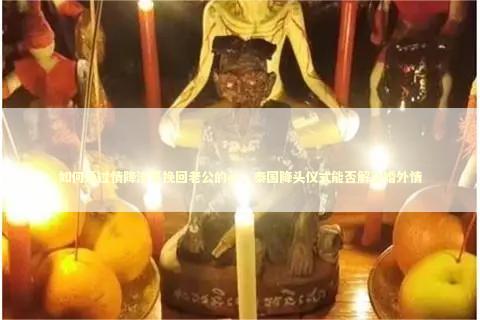 如何通过情降法事挽回老公的心，泰国降头仪式能否解决婚外情