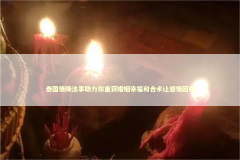 泰国情降法事助力你重获婚姻幸福和合术让感情回归