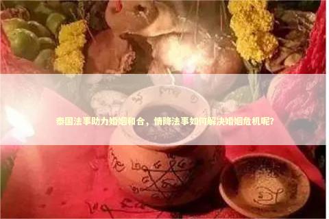 泰国法事助力婚姻和合，情降法事如何解决婚姻危机呢？