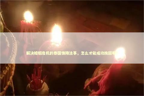解决婚姻危机的泰国情降法事，怎么才能成功挽回呢？