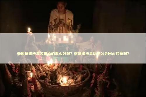 泰国情降法事效果真的那么好吗？做情降法事后老公会回心转意吗？